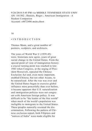 9/26/2018 5:45 PM via MIDDLE TENNESSEE STATE UNIV
AN: 181302 ; Daniels, Roger.; American Immigration : A
Student Companion
Account: s4672406.main.ehost
16
• I N T R O D U C T I O N
Thomas Mann, and a great number of
painters, sculptors, and architects.
The years of World War U (1939-45)
were, historians now agree, years of great
social change in the United States. From the
special point of view of immigration history
a crucial turning point was reached in late
1943 when Congress, at the urging of Pres-
ident Roosevelt, repealed the Chinese
Exclusion Act and, even more important,
enabled Chinese, but not other Asians, to
be naturalized. After the war was over and
the United States began to exercise global
influence more powerfully than ever before,
it became apparent that U.S. naturalization
and immigration policies were not congru-
ent with American foreign policy. It was
difficult to be "the leader of the free world"
when much of the world's population was
ineligible to immigrate to the United States.
These peoples naturally resented the dis-
crimination. Following the pattern of Chi-
nese exclusion repeal, both Filipinos and
"natives of India" were made eligible for
 