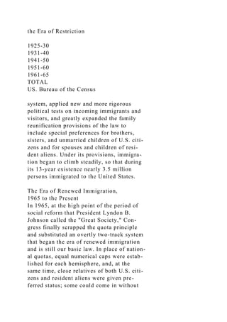 the Era of Restriction
1925-30
1931-40
1941-50
1951-60
1961-65
TOTAL
US. Bureau of the Census
system, applied new and more rigorous
political tests on incoming immigrants and
visitors, and greatly expanded the family
reunification provisions of the law to
include special preferences for brothers,
sisters, and unmarried children of U.S. citi-
zens and for spouses and children of resi-
dent aliens. Under its provisions, immigra-
tion began to climb steadily, so that during
its 13-year existence nearly 3.5 million
persons immigrated to the United States.
The Era of Renewed Immigration,
1965 to the Present
In 1965, at the high point of the period of
social reform that President Lyndon B.
Johnson called the "Great Society," Con-
gress finally scrapped the quota principle
and substituted an overtly two-track system
that began the era of renewed immigration
and is still our basic law. In place of nation-
al quotas, equal numerical caps were estab-
lished for each hemisphere, and, at the
same time, close relatives of both U.S. citi-
zens and resident aliens were given pre-
ferred status; some could come in without
 