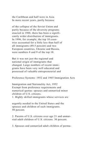 the Caribbean and half were in Asia.
In more recent years, partly because
of the collapse of the Soviet Union and
partly because of the diversity programs
enacted in 1988, there has been a signifi-
cantly wider distribution of immigrants.
In 1996, for example, the top 10 coun-
tries accounted for a little less than half of
all immigrants (49.5 percent) and two
European countries, Ukraine and Russia,
were numbers 8 and 9 of the top 10.
But it was not just the regional and
national origin of immigrants that
changed. Large numbers of recent immi-
grants have been very well educated and
possessed of valuable entrepreneurial and
Preference Systems: 1952 and 1965 Immigration Acts
Immigration and Nationality Act, 1952
Exempt from preference requirements and
numerical quotas: spouses and unmarried minor
children of U.S. citizens.
1. Highly skilled immigrants whose services are
urgently needed in the United States and the
spouses and children of such immigrants.
50 percent.
2. Parents of U.S. citizens over age 21 and unmar-
ried adult children of U.S. citizens. 30 percent.
3. Spouses and unmarried adult children of perma-
 