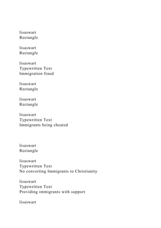 lisaswart
Rectangle
lisaswart
Rectangle
lisaswart
Typewritten Text
Immigration fraud
lisaswart
Rectangle
lisaswart
Rectangle
lisaswart
Typewritten Text
Immigrants being cheated
lisaswart
Rectangle
lisaswart
Typewritten Text
No converting Immigrants to Christianity
lisaswart
Typewritten Text
Providing immigrants with support
lisaswart
 