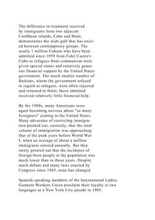 The difference in treatment received
by immigrants from two adjacent
Caribbean islands, Cuba and Haiti,
demonstrates the wide gulf that has exist-
ed between contemporary groups. The
nearly 1 million Cubans who have been
admitted since 1959 from Fidel Castro's
Cuba as refugees from communism were
given special status and relatively gener-
ous financial support by the United States
government. The much smaller number of
Haitians, whom the government refused
to regard as refugees, were often rejected
and returned to Haiti; those admitted
received relatively little financial help.
By the 1980s, many Americans were
again becoming nervous about "so many
foreigners" coming to the United States.
Many advocates of restricting immigra-
tion pointed out, correctly, that the total
volume of immigration was approaching
that of the peak years before World War
I, when an average of about a million
immigrants entered annually. But they
rarely pointed out that the incidence of
foreign-born people in the population was
much lower than in those years. Despite
much debate and many laws enacted by
Congress since 1965, none has changed
Spanish-speaking members of the International Ladies
Garment Workers Union proclaim their loyalty in two
languages at a New York City parade in 1985.
 
