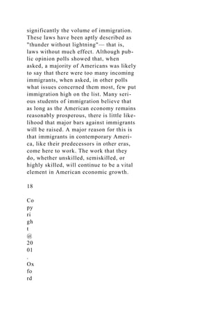 significantly the volume of immigration.
These laws have been aptly described as
"thunder without lightning"— that is,
laws without much effect. Although pub-
lic opinion polls showed that, when
asked, a majority of Americans was likely
to say that there were too many incoming
immigrants, when asked, in other polls
what issues concerned them most, few put
immigration high on the list. Many seri-
ous students of immigration believe that
as long as the American economy remains
reasonably prosperous, there is little like-
lihood that major bars against immigrants
will be raised. A major reason for this is
that immigrants in contemporary Ameri-
ca, like their predecessors in other eras,
come here to work. The work that they
do, whether unskilled, semiskilled, or
highly skilled, will continue to be a vital
element in American economic growth.
18
Co
py
ri
gh
t
@
20
01
.
Ox
fo
rd
 