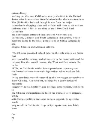 extraordinary
melting pot that was California, newly admitted to the United
States after it was seized from Mexico in the Mexican-American
War (1846–48). Isolated though it was from the major
transatlantic shipping lanes and without rail links to the eastern
seaboard until 1868, at the time of the 1840s Gold Rush
California
had nonetheless attracted thousands of Americans and
Europeans, Chinese, and South American immigrants, whose
numbers added to the small populations of Native Americans
and
original Spanish and Mexican settlers.
The Chinese provided valued labor in the gold mines, on farms
that
provisioned the miners, and ultimately in the construction of the
railroad line that would connect the West and East coasts. But
in the
1870s, as California settled into a post-boom economy and
confronted a severe economic depression, white workers felt
their
living standards were threatened by the low wages acceptable to
many Chinese. A movement, inspired by a combination of
economic
insecurity, racial hostility, and political opportunism, took form
to
end Chinese immigration and force the Chinese to re-emigrate.
While
anti-Chinese politics had some eastern support, its epicenter
would
long reside in California. Its principal spokesman was Irish-
born
Co
py
ri
 