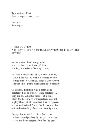 Typewritten Text
Jewish support societies
lisaswart
Rectangle
INTRODUCTION:
A SHORT HISTORY OF IMMIGRATION TO THE UNITED
STATES
H
ow important has immigration
been in American history? One
leading historian of immigration,
Harvard's Oscar Handlin, wrote in 1951,
"Once I thought to write a history of the
immigrants in America. Then I discovered
that the immigrants were American history."
Of course, Handlin was clearly exag-
gerating, but he was not exaggerating by
very much. What he meant, at a time
when the history of immigration was not
highly thought of, was that it is not possi-
ble to understand American history with-
out understanding America's immigrants.
Except for some 2 million American
Indians, immigration in the past four cen-
turies has been responsible for the pres-
 