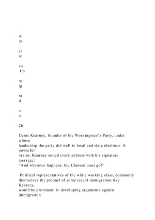 A
m
er
ic
an
Im
m
ig
ra
ti
o
n
26
Denis Kearney, founder of the Workingmen’s Party, under
whose
leadership the party did well in local and state elections. A
powerful
orator, Kearney ended every address with his signature
message:
“And whatever happens, the Chinese must go!”
Political representatives of the white working class, commonly
themselves the product of some recent immigration like
Kearney,
would be prominent in developing arguments against
immigration
 