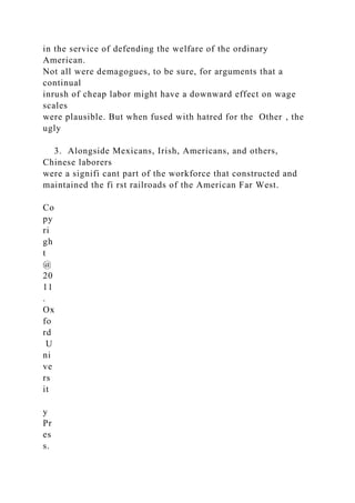 in the service of defending the welfare of the ordinary
American.
Not all were demagogues, to be sure, for arguments that a
continual
inrush of cheap labor might have a downward effect on wage
scales
were plausible. But when fused with hatred for the Other , the
ugly
3. Alongside Mexicans, Irish, Americans, and others,
Chinese laborers
were a signifi cant part of the workforce that constructed and
maintained the fi rst railroads of the American Far West.
Co
py
ri
gh
t
@
20
11
.
Ox
fo
rd
U
ni
ve
rs
it
y
Pr
es
s.
 
