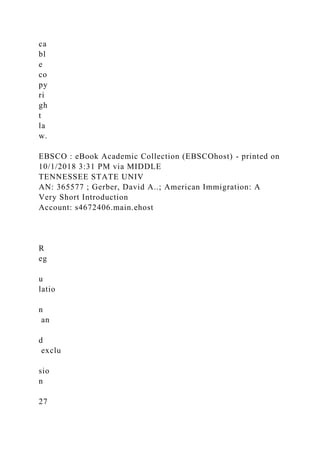 ca
bl
e
co
py
ri
gh
t
la
w.
EBSCO : eBook Academic Collection (EBSCOhost) - printed on
10/1/2018 3:31 PM via MIDDLE
TENNESSEE STATE UNIV
AN: 365577 ; Gerber, David A..; American Immigration: A
Very Short Introduction
Account: s4672406.main.ehost
R
eg
u
latio
n
an
d
exclu
sio
n
27
 