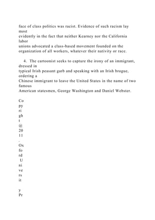 face of class politics was racist. Evidence of such racism lay
most
evidently in the fact that neither Kearney nor the California
labor
unions advocated a class-based movement founded on the
organization of all workers, whatever their nativity or race.
4. The cartoonist seeks to capture the irony of an immigrant,
dressed in
typical Irish peasant garb and speaking with an Irish brogue,
ordering a
Chinese immigrant to leave the United States in the name of two
famous
American statesmen, George Washington and Daniel Webster.
Co
py
ri
gh
t
@
20
11
.
Ox
fo
rd
U
ni
ve
rs
it
y
Pr
 