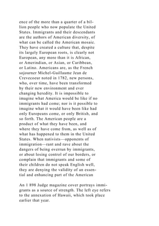 ence of the more than a quarter of a bil-
lion people who now populate the United
States. Immigrants and their descendants
are the authors of American diversity, of
what can be called the American mosaic.
They have created a culture that, despite
its largely European roots, is clearly not
European, any more than it is African,
or Amerindian, or Asian, or Caribbean,
or Latino. Americans are, as the French
sojourner Michel-Guillaume Jean de
Crevecoeur noted in 1782, new persons,
who, over time, have been transformed
by their new environment and ever
changing heredity. It is impossible to
imagine what America would be like if no
immigrants had come; nor is it possible to
imagine what it would have been like had
only Europeans come, or only British, and
so forth. The American people are a
product of what they have been, and
where they have come from, as well as of
what has happened to them in the United
States. When nativists—opponents of
immigration—rant and rave about the
dangers of being overrun by immigrants,
or about losing control of our borders, or
complain that immigrants and some of
their children do not speak English well,
they are denying the validity of an essen-
tial and enhancing part of the American
An 1 898 Judge magazine cover portrays immi-
grants as a source of strength. The left eye refers
to the annexation of Hawaii, which took place
earlier that year.
 