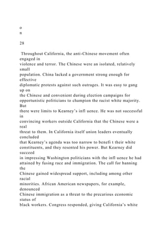 o
n
28
Throughout California, the anti-Chinese movement often
engaged in
violence and terror. The Chinese were an isolated, relatively
small
population. China lacked a government strong enough for
effective
diplomatic protests against such outrages. It was easy to gang
up on
the Chinese and convenient during election campaigns for
opportunistic politicians to champion the racist white majority.
But
there were limits to Kearney’s infl uence. He was not successful
in
convincing workers outside California that the Chinese were a
real
threat to them. In California itself union leaders eventually
concluded
that Kearney’s agenda was too narrow to benefi t their white
constituents, and they resented his power. But Kearney did
succeed
in impressing Washington politicians with the infl uence he had
attained by fusing race and immigration. The call for banning
the
Chinese gained widespread support, including among other
racial
minorities. African American newspapers, for example,
denounced
Chinese immigration as a threat to the precarious economic
status of
black workers. Congress responded, giving California’s white
 