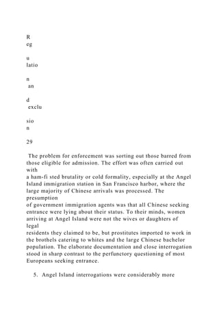 R
eg
u
latio
n
an
d
exclu
sio
n
29
The problem for enforcement was sorting out those barred from
those eligible for admission. The effort was often carried out
with
a ham-fi sted brutality or cold formality, especially at the Angel
Island immigration station in San Francisco harbor, where the
large majority of Chinese arrivals was processed. The
presumption
of government immigration agents was that all Chinese seeking
entrance were lying about their status. To their minds, women
arriving at Angel Island were not the wives or daughters of
legal
residents they claimed to be, but prostitutes imported to work in
the brothels catering to whites and the large Chinese bachelor
population. The elaborate documentation and close interrogation
stood in sharp contrast to the perfunctory questioning of most
Europeans seeking entrance.
5. Angel Island interrogations were considerably more
 