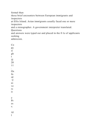 formal than
those brief encounters between European immigrants and
inspectors
at Ellis Island. Asian immigrants usually faced one or more
inspectors
and a stenographer. A government interpreter translated.
Questions
and answers were typed out and placed in the fi le of applicants
seeking
admission.
Co
py
ri
gh
t
@
20
11
.
Ox
fo
rd
U
ni
ve
rs
it
y
Pr
es
s.
Al
l
 