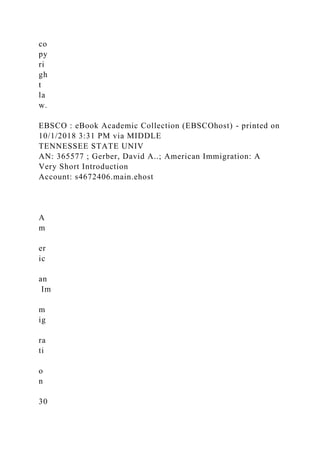 co
py
ri
gh
t
la
w.
EBSCO : eBook Academic Collection (EBSCOhost) - printed on
10/1/2018 3:31 PM via MIDDLE
TENNESSEE STATE UNIV
AN: 365577 ; Gerber, David A..; American Immigration: A
Very Short Introduction
Account: s4672406.main.ehost
A
m
er
ic
an
Im
m
ig
ra
ti
o
n
30
 