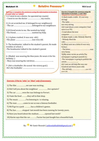 Worksheet 10 : Relative Pronouns MS4 level
By: Mr Samir Bounab ( yellowdaffodil66@gmail.com )
Exercise 1: Complete the sentences using the information in brackets
( ) and “who” or “which”
1-( I went to see a doctor. he operated my cousin)
- I went to see the doctor ………………………my cousin.
2-( A cat scratched me. It belonged to our neighbours)
- The cat ……………………………….belonged to our neighbours
3-(A friend wrote to me. She wanted my help)
-The friend……………………………wanted my help.
4- ( A plane crashed. It was very old.)
-The plane ……………………………was very old.
5- The headmaster talked to the student’s parent. He made
troubles at school .)
-The headmaster talked to the student’s parent
……………………………………
6- (Madjid was wearing the blue jeans .He wears it for his
birthday .)
- Mary was wearing the red dress………………………………..
7- (He’s a footballer .He scored the victory goal.)
-He’s the footballer ………………………………………………………
Exercise 2 Complete the sentences using the
information in brackets ( ) and “that”
<Adapted from Oxford Practice Grammar>
1) {Jack made a table . It’s not very
strong}
-The table…………………………………………is
not very strong.
2}{I read about a new computer.I had
seen it on TV}
-I read about the new
computer………………………………..
3} [Jane made a cake .Nobody liked it]
- Nobody liked the
cake…………………………………………….
4) [Mary sent me a letter.It was very
funny.]
- The letter……………………………………..was
very funny.
5](My sister wrote an article.The
newspaper is going to punish it.)
-The newspaper is going to publish the
article……………………..
6)( I met an old lady.She was one
hundred and three years old)
-The old lady………………………………..was 103
years old.
Exercise 3 Put in “who” or “that” only if necessary.
1) The film ……………….we saw was exciting .
2) Did I tell you about the neighbour ………………live upstairs?
3) The car ………….won the race belongs to Ferrari .
4) I hate the food ………..they sell in that shop.
5) The music ……………I’m listening to is relaxing.
6) The man ………….came to see us was a famous footballer.
7) We’ll go to a park …………has a children’s games.
8) The bus …………stopped last month has been running for twenty years.
9) Have you heard about the stadium………….opened last week?
10) Karim says that the car…………..Yacine has just bought has a beautiful look.
 
