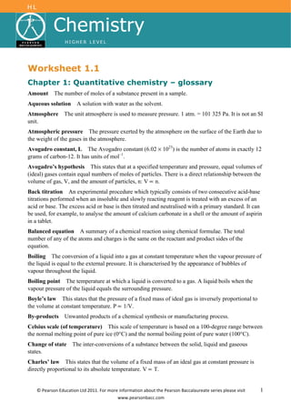 Worksheet 1.1
Chapter 1: Quantitative chemistry – glossary
Amount     The number of moles of a substance present in a sample.
Aqueous solution     A solution with water as the solvent.
Atmosphere     The unit atmosphere is used to measure pressure. 1 atm. = 101 325 Pa. It is not an SI
unit.
Atmospheric pressure The pressure exerted by the atmosphere on the surface of the Earth due to
the weight of the gases in the atmosphere.
Avogadro constant, L The Avogadro constant (6.02 × 1023) is the number of atoms in exactly 12
grams of carbon-12. It has units of mol–1.
Avogadro’s hypothesis This states that at a specified temperature and pressure, equal volumes of
(ideal) gases contain equal numbers of moles of particles. There is a direct relationship between the
volume of gas, V, and the amount of particles, n: V n.
Back titration An experimental procedure which typically consists of two consecutive acid-base
titrations performed when an insoluble and slowly reacting reagent is treated with an excess of an
acid or base. The excess acid or base is then titrated and neutralised with a primary standard. It can
be used, for example, to analyse the amount of calcium carbonate in a shell or the amount of aspirin
in a tablet.
Balanced equation A summary of a chemical reaction using chemical formulae. The total
number of any of the atoms and charges is the same on the reactant and product sides of the
equation.
Boiling The conversion of a liquid into a gas at constant temperature when the vapour pressure of
the liquid is equal to the external pressure. It is characterised by the appearance of bubbles of
vapour throughout the liquid.
Boiling point The temperature at which a liquid is converted to a gas. A liquid boils when the
vapour pressure of the liquid equals the surrounding pressure.
Boyle’s law This states that the pressure of a fixed mass of ideal gas is inversely proportional to
the volume at constant temperature. P 1/V.
By-products     Unwanted products of a chemical synthesis or manufacturing process.
Celsius scale (of temperature) This scale of temperature is based on a 100-degree range between
the normal melting point of pure ice (0°C) and the normal boiling point of pure water (100°C).
Change of state    The inter-conversions of a substance between the solid, liquid and gaseous
states.
Charles’ law This states that the volume of a fixed mass of an ideal gas at constant pressure is
directly proportional to its absolute temperature. V T.


                                                                                                      1
 