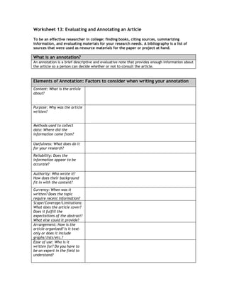 Worksheet 13: Evaluating and Annotating an Article

To be an effective researcher in college: finding books, citing sources, summarizing
information, and evaluating materials for your research needs. A bibliography is a list of
sources that were used as resource materials for the paper or project at hand.

What is an annotation?
An annotation is a brief descriptive and evaluative note that provides enough information about
the article so a person can decide whether or not to consult the article.



Elements of Annotation: Factors to consider when writing your annotation
Content: What is the article
about?


Purpose: Why was the article
written?


Methods used to collect
data: Where did the
information come from?

Usefulness: What does do it
for your research?
Reliability: Does the
information appear to be
accurate?

Authority: Who wrote it?
How does their background
fit in with the content?

Currency: When was it
written? Does the topic
require recent information?
Scope/Coverage/Limitations:
What does the article cover?
Does it fulfill the
expectations of the abstract?
What else could it provide?
Arrangement: How is the
article organized? Is it text-
only or does it include
graphs/lists/etc.?
Ease of use: Who is it
written for? Do you have to
be an expert in the field to
understand?
 