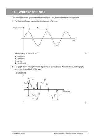 14 Worksheet (AS)
Data needed to answer questions can be found in the Data, formulae and relationships sheet.
1     The diagram shows a graph of the displacement of a wave.


    Displacement                   X




                                                                                         Time




      What property of the wave is X?                                                                           [1]
      A   amplitude
      B   frequency
      C   period
      D   wavelength
2     The graph shows the displacement of particles in a sound wave. Which distance, on the graph,
      represents the amplitude of the wave?




                                                                                                                [1]




AS and A Level Physics                                    Original material © Cambridge University Press 2010     1
 