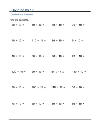 Dividing by 10
Division Facts Worksheet
Find the quotients.
30 ÷ 10 = 50 ÷ 10 = 40 ÷ 10 = 70 ÷ 10 =
10 ÷ 10 = 110 ÷ 10 = 80 ÷ 10 = 0 ÷ 10 =
10 ÷ 10 = 60 ÷ 10 = 80 ÷ 10 = 20 ÷ 10 =
120 ÷ 10 = 30 ÷ 10 = 90 ÷ 10 = 110 ÷ 10 =
30 ÷ 10 = 100 ÷ 10 = 110 ÷ 10 = 30 ÷ 10 =
70 ÷ 10 = 30 ÷ 10 = 50 ÷ 10 = 80 ÷ 10 =
 