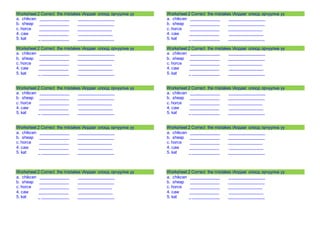 Worksheet 2 Correct the mistakes Алдааг олоод орчуулна уу 
a. chikcen _____________ ________________ 
b. sheap _____________ ________________ 
c. horce _____________ _______________ 
4. caw _____________ _______________ 
5. kat _ ____________ ________________ 
Worksheet 2 Correct the mistakes Алдааг олоод орчуулна уу 
a. chikcen _____________ ________________ 
b. sheap _____________ ________________ 
c. horce _____________ _______________ 
4. caw _____________ _______________ 
5. kat _ ____________ ________________ 
Worksheet 2 Correct the mistakes Алдааг олоод орчуулна уу 
a. chikcen _____________ ________________ 
b. sheap _____________ ________________ 
c. horce _____________ _______________ 
4. caw _____________ _______________ 
5. kat _ ____________ ________________ 
Worksheet 2 Correct the mistakes Алдааг олоод орчуулна уу 
a. chikcen _____________ ________________ 
b. sheap _____________ ________________ 
c. horce _____________ _______________ 
4. caw _____________ _______________ 
5. kat _ ____________ ________________ 
Worksheet 2 Correct the mistakes Алдааг олоод орчуулна уу 
a. chikcen _____________ ________________ 
b. sheap _____________ ________________ 
c. horce _____________ _______________ 
4. caw _____________ _______________ 
5. kat _ ____________ ________________ 
Worksheet 2 Correct the mistakes Алдааг олоод орчуулна уу 
a. chikcen _____________ ________________ 
b. sheap _____________ ________________ 
c. horce _____________ _______________ 
4. caw _____________ _______________ 
5. kat _ ____________ ________________ 
Worksheet 2 Correct the mistakes Алдааг олоод орчуулна уу 
a. chikcen _____________ ________________ 
b. sheap _____________ ________________ 
c. horce _____________ _______________ 
4. caw _____________ _______________ 
5. kat _ ____________ ________________ 
Worksheet 2 Correct the mistakes Алдааг олоод орчуулна уу 
a. chikcen _____________ ________________ 
b. sheap _____________ ________________ 
c. horce _____________ _______________ 
4. caw _____________ _______________ 
5. kat _ ____________ ________________ 
Worksheet 2 Correct the mistakes Алдааг олоод орчуулна уу 
a. chikcen _____________ ________________ 
b. sheap _____________ ________________ 
c. horce _____________ _______________ 
4. caw _____________ _______________ 
5. kat _ ____________ ________________ 
Worksheet 2 Correct the mistakes Алдааг олоод орчуулна уу 
a. chikcen _____________ ________________ 
b. sheap _____________ ________________ 
c. horce _____________ _______________ 
4. caw _____________ _______________ 
5. kat _ ____________ ________________ 
 
