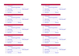 Worksheet 4 Complete the sentences. 
1. I have got a ………………………….. . 
2. …………. friend has got three ……………… . 
3. How many ……………………………. have you got? 
4. Do you like …………………… ? 
5. Have you ………………… horse? 
Worksheet 4 Complete the sentences. 
1. I have got a ………………………….. . 
2. …………. friend has got three ……………… . 
3. How many ……………………………. have you got? 
4. Do you like …………………… ? 
5. Have you ………………… horses? 
Worksheet 4 Complete the sentences. 
1. I have got a ………………………….. . 
2. …………. friend has got three ……………… . 
3. How many ……………………………. have you got? 
4. Do you like …………………… ? 
5. Have you ………………… horses? 
Worksheet 4 Complete the sentences. 
1. I have got a ………………………….. . 
2. …………. friend has got three ……………… . 
3. How many ……………………………. have you got? 
4. Do you like …………………… ? 
5. Have you ………………… horses? 
Worksheet 4 Complete the sentences. 
1. I have got a ………………………….. . 
2. …………. friend has got three ……………… . 
3. How many ……………………………. have you got? 
4. Do you like …………………… ? 
5. Have you ………………… horses? 
Worksheet 4 Complete the sentences. 
1. I have got a ………………………….. . 
2. …………. friend has got three ……………… . 
3. How many ……………………………. have you got? 
4. Do you like …………………… ? 
5. Have you ………………… horses? 
Worksheet 4 Complete the sentences. 
1. I have got a ………………………….. . 
2. …………. friend has got three ……………… . 
3. How many ……………………………. have you got? 
4. Do you like …………………… ? 
5. Have you ………………… horses? 
Worksheet 4 Complete the sentences. 
1. I have got a ………………………….. . 
2. …………. friend has got three ……………… . 
3. How many ……………………………. have you got? 
4. Do you like …………………… ? 
5. Have you ………………… horses? 
Worksheet 4 Complete the sentences. 
1. I have got a ………………………….. . 
2. …………. friend has got three ……………… . 
3. How many ……………………………. have you got? 
4. Do you like …………………… ? 
5. Have you ………………… horses? 
Worksheet 4 Complete the sentences. 
1. I have got a ………………………….. . 
2. …………. friend has got three ……………… . 
3. How many ……………………………. have you got? 
4. Do you like …………………… ? 
5. Have you ………………… horses? 
