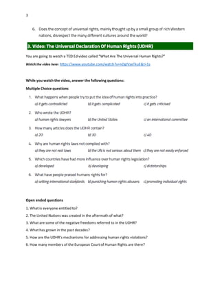 3
6. Does the concept of universal rights, mainly thought up by a small group of rich Western
nations, disrespect the many different cultures around the world?
You are going to watch a TED Ed video called “What Are The Universal Human Rights?”
Watch the video here: https://www.youtube.com/watch?v=nDgIVseTkuE&t=1s
While you watch the video, answer the following questions:
Multiple Choice questions
Open ended questions
1. What is everyone entitled to?
2. The United Nations was created in the aftermath of what?
3. What are some of the negative freedoms referred to in the UDHR?
4. What has grown in the past decades?
5. How are the UDHR's mechanisms for addressing human rights violations?
6. How many members of the European Court of Human Rights are there?
 