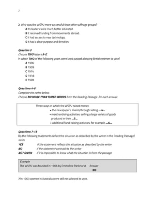 7
2 Why was the WSPU more successful than other suffrage groups?
A Its leaders were much better educated.
B It received funding from movements abroad.
C It had access to new technology.
D It had a clear purpose and direction.
Question 3
Choose TWO letters A-E.
In which TWO of the following years were laws passed allowing British women to vote?
A 1906
B 1909
C 1914
D 1918
E 1928
Questions 4-6
Complete the notes below.
Choose NO MORE THAN THREE WORDS from the Reading Passage for each answer.
Three ways in which the WSPU raised money:
• the newspapers: mainly through selling ... 4...
• merchandising activities: selling a large variety of goods
produced in their ...5...
• additional fund-raising activities: for example, ...6...
Questions 7-13
Do the following statements reflect the situation as described by the writer in the Reading Passage?
Write
YES if the statement reflects the situation as described by the writer
NO if the statement contradicts the writer
NOT GIVEN if it is impossible to know what the situation is from the passage
Example
The WSPU was founded in 1906 by Emmeline Pankhurst Answer
NO
7 In 1903 women in Australia were still not allowed to vote.
 