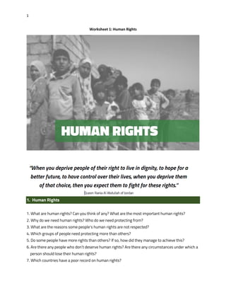 1
Worksheet 1: Human Rights
1. Human Rights
1. What are human rights? Can you think of any? What are the most important human rights?
2. Why do we need human rights? Who do we need protecting from?
3. What are the reasons some people’s human rights are not respected?
4. Which groups of people need protecting more than others?
5. Do some people have more rights than others? If so, how did they manage to achieve this?
6. Are there any people who don’t deserve human rights? Are there any circumstances under which a
person should lose their human rights?
7. Which countries have a poor record on human rights?
 