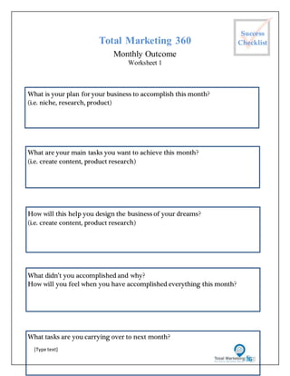 [Type text]
Total Marketing 360
Monthly Outcome
Worksheet 1
What is your plan for your business to accomplish this month?
(i.e. niche, research, product)
What are your main tasks you want to achieve this month?
(i.e. create content, product research)
How will this help you design the business of your dreams?
(i.e. create content, product research)
What didn’t you accomplished and why?
How will you feel when you have accomplished everything this month?
What tasks are you carrying over to next month?
Success
Checklist
 