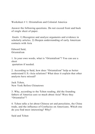 Worksheet # 1: Orientalism and Colonial America
Answer the following questions. Do not exceed front and back
of single sheet of paper.
Goals: 1) Recognize and analyze arguments and evidence in
scholarly articles. 2) Deepen understanding of early American
contacts with Asia
Edward Said,
Orientalism
1. In your own words, what is “Orientalism”? You can use a
short
quotation if needed.
2. According to Said, how does “Orientalism” help us better
understand U.S.-Asia relations? What does it explain that other
analysts have missed?
Jack Tchen,
New York Before Chinatown
3. Why, according to the Tchen reading, did the founding
fathers of America care so much about Asia? Were they
“Orientalist”?
4. Tchen talks a lot about Chinese art and porcelains, the China
trade, and the influence of Confucius on Americans. Which one
do you find most interesting? Why?
Said and Tchen
 