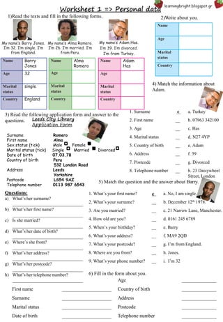 Worksheet 1 => Personal data
1)Read the texts and fill in the following forms.
My name’s Barry Jones.
I’m 32. I’m single. I’m
from England.
My name’s Alma Romero.
I’m 26. I’m married. I’m
from Peru.
My name’s Adαm Has.
I’m 39. I’m divorced.
I’m from Turkey.
Name Barry
Jones
Age 32
Marital
status
single
Country England
Name Alma
Romero
Age
Marital
status
Country
Name Adαm
Has
Age
Marital
status
Country
Name
Age
Marital
status
Country
2)Write about you.
Leeds City Library
Application Form
Surname Romero
First name Alma
Sex status (tick) Male Female
Marital status (tick) Single Married Divorced
Date of birth 07.03.78
Country of birth Peru
532 London Road
Address Leeds
Yorkshire
Postcode LS54 9AZ
Telephone number 0113 987 6543
3) Read the following application form and answer to the
questions.
Questions:
a) What’s her surname?
_______________________________
b) What’s her first name?
_______________________________
c) Is she married?
_______________________________
d) What’s her date of birth?
_______________________________
e) Where’s she from?
_______________________________
f) What’s her address?
_______________________________
g) What’s her postcode?
_______________________________
h) What’s her telephone number?
_______________________________
1. Surname __ a. Turkey
2. First name __ b. 07963 342100
3. Age __ c. Has
4. Marital status __ d. N27 4YP
5. Country of birth __ e. Adam
6. Address __ f. 39
7. Postcode __ g. Divorced
8. Telephone number __ h. 23 Daisywheel
Street, London
c
4) Match the information about
Adam.
5) Match the question and the answer about Barry.
1. What’s your first name? __ a. No, I am single.
2. What’s your surname? __ b. December 12th 1978.
3. Are you married? __ c. 21 Narrow Lane, Manchester.
4. How old are you? __ d. 0161 245 6789
5. When’s your birthday? __ e. Barry
6. What’s your address? __ f. MA9 2QD
7. What’s your postcode? __ g. I’m from England.
8. Where are you from? __ h. Jones.
9. What’s your phone number? __ i. I’m 32
e
6) Fill in the form about you.
Age ______________
First name ____________________ Country of birth ______________
Surname ____________________ Address ______________
Marital status ____________________ Postcode ______________
Date of birth ____________________ Telephone number ______________
 