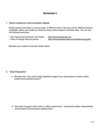 Worksheet 2
         
      
      
      
                                                      
                                                      

1.   Deﬁne Audience Communication Needs 

     People access information in various ways, at different times of the day, and for different reasons.
     If possible, deﬁne your audience needs by using market research and other data. You can use
     the following resources:
     
     • Pew Internet and American Life Project:     http://www.pewinternet.org
     • Tools of Change Planning Guide:             http://www.toolsofchange.com/en/planning-guide/
     
     
     Describe your audience and their health needs:
     
     
     
     
     
     
     
     
     
     
2. Goal Integration

         a. Describe how your social media objectives support your organization's mission and/or 
            overall communications plans?












        b. How does it support other online or ofﬂine components - what events (either national/state/
            local) present communication opportunities?

         
      



                                                                                                     1 of 2
 