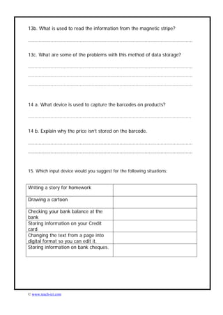 13b. What is used to read the information from the magnetic stripe?

…………………………………………………………………………………………………………….


13c. What are some of the problems with this method of data storage?

…………………………………………………………………………………………………………….
…………………………………………………………………………………………………………….
…………………………………………………………………………………………………………….



14 a. What device is used to capture the barcodes on products?

……………………………………………………………………………………………………………


14 b. Explain why the price isn’t stored on the barcode.

…………………………………………………………………………………………………………….
…………………………………………………………………………………………………………….


15. Which input device would you suggest for the following situations:


Writing a story for homework

Drawing a cartoon

Checking your bank balance at the
bank
Storing information on your Credit
card
Changing the text from a page into
digital format so you can edit it.
Storing information on bank cheques.




© www.teach-ict.com
 
