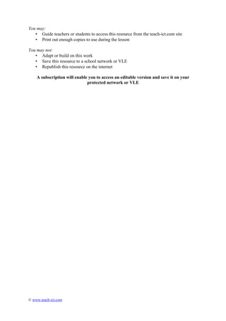 You may:
   • Guide teachers or students to access this resource from the teach-ict.com site
   • Print out enough copies to use during the lesson

You may not:
   • Adapt or build on this work
   • Save this resource to a school network or VLE
   • Republish this resource on the internet

    A subscription will enable you to access an editable version and save it on your
                              protected network or VLE




© www.teach-ict.com
 