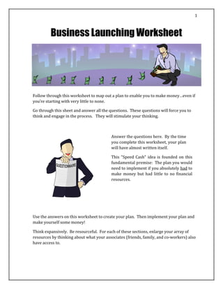 1
Business Launching Worksheet
Follow through this worksheet to map out a plan to enable you to make money…even if
you’re starting with very little to none.
Go through this sheet and answer all the questions. These questions will force you to
think and engage in the process. They will stimulate your thinking.
Answer the questions here. By the time
you complete this worksheet, your plan
will have almost written itself.
This “Speed Cash” idea is founded on this
fundamental premise: The plan you would
need to implement if you absolutely had to
make money but had little to no financial
resources.
Use the answers on this worksheet to create your plan. Then implement your plan and
make yourself some money!
Think expansively. Be resourceful. For each of these sections, enlarge your array of
resources by thinking about what your associates (friends, family, and co‐workers) also
have access to.
 