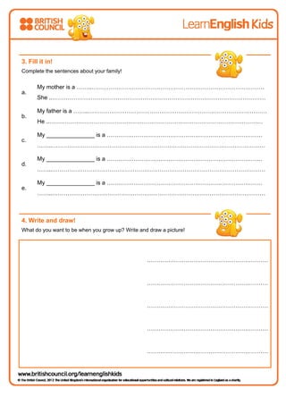 3. Fill it in!
Complete the sentences about your family!
a.
My mother is a ……..………………………………………………………………………………
She ..…………………………………………………………………………………………………
b.
My father is a ……..…………………………………………………………………………………
He ..…………………………………………………………………………………………………
c.
My _______________ is a ………………………………………………………………………
……..…………………………………………………………………………………………………
d.
My _______________ is a ………………………………………………………………………
……..…………………………………………………………………………………………………
e.
My _______________ is a ………………………………………………………………………
……..…………………………………………………………………………………………………
4. Write and draw!
What do you want to be when you grow up? Write and draw a picture!
………………………………………………………
………………………………………………………
………………………………………………………
………………………………………………………
………………………………………………………