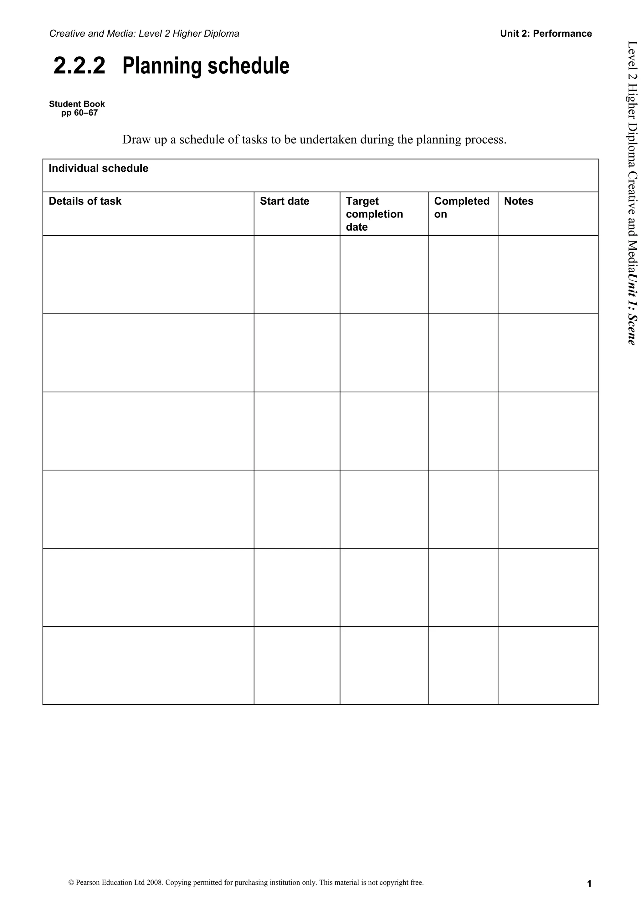 Creative and Media: Level 2 Higher Diploma Unit 2: Performance
Level 2 Higher Diploma Creative and MediaUnit 1: Scene
2.2.2 Planning schedule
Student Book
pp 60–67
Draw up a schedule of tasks to be undertaken during the planning process.
Individual schedule
Details of task Start date Target Completed Notes
completion on
date
© Pearson Education Ltd 2008. Copying permitted for purchasing institution only. This material is not copyright free. 1