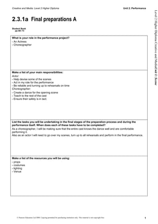 Creative and Media: Level 2 Higher Diploma                                                                                  Unit 2: Performance




                                                                                                                                                  Level 2 Higher Diploma Creative and MediaUnit 1: Scene
2.3.1a Final preparations A
Student Book
   pp 68–73


What is your role in the performance project?
- An Actress
- Choreographer




Make a list of your main responsibilities:
Actor:
- Help devise some of the scenes
- Act in my role for the performance
- Be reliable and turning up to rehearsals on time
Choreographer:
- Create a dance for the opening scene
- Teach to the rest of the cast
- Ensure their safety is in tact.




List the tasks you will be undertaking in the final stages of the preparation process and during the
performance itself. When does each of these tasks have to be completed?
As a choreographer, I will be making sure that the entire cast knows the dance well and are comfortable
performing it.
Also as an actor I will need to go over my scenes, turn up to all rehearsals and perform in the final performance.




Make a list of the resources you will be using:
- props
- costumes
- lighting
- Venue




    © Pearson Education Ltd 2008. Copying permitted for purchasing institution only. This material is not copyright free.                    1
 