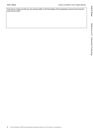 Unit 1: Scene                                                                                                    Creative and Media: Level 2 Higher Diploma




                                                                                                                                                                    Unit 1: Scene
How will you make sure that you are working safely in the final stages of the preparation process and during the
performance itself?




                                                                                                                                                              Diploma Level 2  Information Technology




2   © Pearson Education Ltd 2008. Copying permitted for purchasing institution only. This material is not copyright free.
 