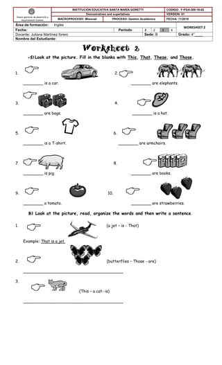 

Worksheet 2
A) Look at the picture. Fill in the blanks with This, That, These, and Those.
1. 2.
________ is a car. ________ are elephants.
3. 4.
________ are bags. ________ is a hat.
5. 6.
________ is a T-shirt. ________ are armchairs.
7. 8.
________ is pig. ________ are books.
9. 10.
________ a tomato. ________ are strawberries.
B) Look at the picture, read, organize the words and then write a sentence.
1. (a jet – is - That)
Example: That is a jet.
2. (butterflies – Those - are)
________________________________________
3.
(This – a cat- is)
________________________________________
Somos gestores de desarrollo y
mejoramiento humano
INSTITUCIÓN EDUCATIVA SANTA MARÍA GORETTI CODIGO: F-PGA-300-16-02
Demostratives and superlatives VERSION: 01
MACROPROCESO: Misional PROCESO: Gestión Académica FECHA: 11/2016
Área de formación: Inglés
WORKSHEET 2
Fecha: Periodo 1 2 3 4
Docente: Juliana Martínez forero Sede: B Grado: 4°____
Nombre del Estudiante:

 






 