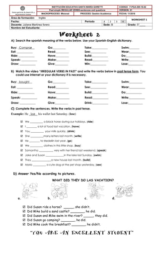 Worksheet 2
A) Search the spanish meaning of the verbs below. Use your Spanish-English dictionary.
Buy: _Comprar__ Go:_________ Take:___________ Swim:_______
Eat: ___________ Read:_________ See:___________ Wear:___________
Ride: ___________ Have:_________ Build:___________ Do:___________
Speak: ___________ Make:_________ Read:___________ Write:___________
Draw: ___________ Give:_________ Win:___________ Lose:__________
B) Watch the video “IRREGULAR VERBS IN PAST” and write the verbs below in past tense form. You
could use internet or your dictionary if is necessary.
Buy: _bought__ Go:_________ Take:___________ Swim:_________
Eat: ___________ Read:_________ See:___________ Wear:___________
Ride: ___________ Have:_________ Build:___________ Do:___________
Speak: ___________ Make:_________ Read:___________ Write:___________
Draw: ___________ Give:_________ Drink:___________ Lose:__________
C) Complete the sentences. Write the verbs in past tense.
Example: He lost his wallet last Saturday. (lose)
 We __________ a black horse during our holidays. (ride)
 I ________ a lot of food last vacation. (have)
 You __________ your milk quickly. (drink)
 She __________many letters last month. (write)
 He ________ to Medellin last year. (go)
 We __________ clothes in this little shop. (buy)
 Samantha ___________ very with her firend last weekend. (speak)
 Jake and Susan ______________in the lake last Sunday. (swim)
 They _______________a new house last month. (build)
 Mario __________ a cute dog at the pet shop yesterday. (see)
D) Answer Yes/No according to pictures.
WHAT DID THEY DO LAS VACATION?
a. b. c. d.
 Did Susan ride a horse? _____, she didn’t.
 Did Mike build a sand castle? _______, he did.
 Did Susan and Mike swim in the river? _____, they did.
 Did Susan go camping? _______, he did.
 Did Mike cook the breakfast? _______, he didn’t.
“YOU ARE AN EXCELLENT STUDENT”
Somos gestores de desarrollo y
mejoramiento humano
INSTITUCIÓN EDUCATIVA SANTA MARÍA GORETTI CODIGO: F-PGA-300-16-02
Past simple IREGULAR VERBS-sentences and questions VERSION: 01
MACROPROCESO: Misional PROCESO: Gestión Académica FECHA: 11/2016
Área de formación: Inglés
WORKSHEET 1
Fecha: Periodo 1 2 3 4
Docente: Juliana Martínez forero Sede: B Grado: 5°____
Nombre del Estudiante:
 