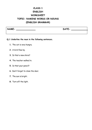 NAME- DATE-
CLASS 1
ENGLISH
WORKSHEET
TOPIC- NAMING WORDS OR NOUNS
(ENGLISH GRAMMAR)
Q.1 Underline the noun in the following sentences.
1. The cat is very hungry.
2. A bird flew by.
3. Is that a new store?
4. The teacher walked in.
5. Is that your pencil?
6. Don’t forget to close the door.
7. The sun is bright.
8. Turn off the light.
 