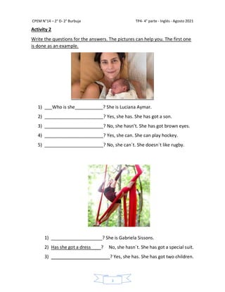 CPEM N°14 – 2° D- 2° Burbuja TP4- 4° parte - Inglés - Agosto 2021
3
Activity 2
Write the questions for the answers. The pictures can help you. The first one
is done as an example.
1) ___Who is she___________? She is Luciana Aymar.
2) _______________________? Yes, she has. She has got a son.
3) _______________________? No, she hasn’t. She has got brown eyes.
4) _______________________? Yes, she can. She can play hockey.
5) _______________________? No, she can´t. She doesn´t like rugby.
1) ____________________? She is Gabriela Sissons.
2) Has she got a dress____? No, she hasn´t. She has got a special suit.
3) _______________________? Yes, she has. She has got two children.
 