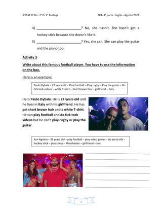 CPEM N°14 – 2° D- 2° Burbuja TP4- 4° parte - Inglés - Agosto 2021
4
4) ________________________? No, she hasn’t. She hasn’t got a
hockey stick because she doesn’t like it.
5) ________________________? Yes, she can. She can play the guitar
and the piano too.
Activity 3
Write about this famous football player. You have to use the information
on the box.
Here is an example:
He is Paulo Dybala. He is 27 years old and
he lives in Italy with his girlfriend. He has
got short brown hair and a white T-shirt.
He can play football and do tick tock
videos but he can’t play rugby or play the
guitar.
Paulo Dybala – 27 years old - Play Football – Play rugby – Play the guitar – Do
tick tock videos – white T-shirt – short brown hair – girlfriend – Italy.
Kun Agüero – 33 years old – play football – play video games – do aerial silk –
hockey stick – play chess – Manchester – girlfriend – son.
 