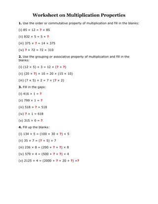 Worksheet on Multiplication Properties
1. Use the order or commutative property of multiplication and fill in the blanks:
(i) 85 × 12 = ? × 85
(ii) 832 × 5 = 5 × ?
(iii) 375 × ? = 14 × 375
(iv) ? × 72 = 72 × 310
2. Use the grouping or associative property of multiplication and fill in the
blanks:
(i) (12 × 5) × 3 = 12 × (? × ?)
(ii) (20 × ?) × 10 = 20 × (15 × 10)
(iii) (7 × 5) × 2 = 7 × (? × 2)
3. Fill in the gaps:
(i) 416 × 1 = ?
(ii) 799 × 1 = ?
(iii) 518 × ? = 518
(iv) ? × 1 = 618
(v) 315 × 0 = ?
4. Fill up the blanks:
(i) 134 × 5 = (100 + 30 + ?) × 5
(ii) 35 × 7 = (? + 5) × 7
(iii) 236 × 8 = (200 + ? + ?) × 8
(iv) 579 × 4 = (500 + ? + ?) × 4
(v) 2125 × 4 = (2000 + ? + 20 + ?) ×?
 