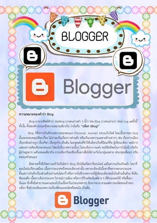 ความหมายของคาว่า Blog
Blog มาจากศัพท์คาว่า WeBlog บางคนอ่านคา ๆ นี้ว่า We Blog บางคนอ่านว่า Web Log แต่ทั้งนี้
ทั้งนั้น ทั้งสองคาบ่งบอกถึงความหมายเดียวกัน ว่านั่นคือ “บล็อก (Blog)”
Blog ก็คือการบันทึกบทความของตนเอง (Personal Journal) ลงบนเว็บไซต์ โดยเนื้อหาของ blog
นั้นจะครอบคลุมได้ทุกเรื่อง ไม่ว่าจะเป็นเรื่องราวส่วนตัว หรือเป็นบทความเฉพาะด้านต่างๆ เช่น เรื่องการเมือง
เรื่องกล้องถ่ายรูป เรื่องกีฬา เรื่องธุรกิจ เป็นต้น โดยจุดเด่นที่ทาให้บล็อกเป็นที่นิยมก็คือ ผู้เขียนบล็อก จะมีการ
แสดงความคิดเห็นของตนเอง ใส่ลงไปในบทความนั้นๆ โดยบล็อกบางแห่ง จะมีอิทธิพลในการโน้มน้าวจิตใจ
ผู้อ่านสูงมาก แต่ในขณะเดียวกัน บางบล็อกก็จะเขียนขึ้นมาเพื่อให้อ่านกันในกลุ่มเฉพาะ เช่นกลุ่มเพื่อนๆ หรือ
ครอบครัวตนเอง
มีหลายครั้งที่เกิดความเข้าใจกันผิดว่า Blog เป็นได้แค่ไดอารี่ออนไลน์ แต่ในความเป็นจริงแล้ว ไดอารี่
ออนไลน์เปรียบเสมือน เนื้อหาประเภทหนึ่งของบล็อกเท่านั้น เพราะบล็อกมีเนื้อหาที่หลากหลายประเภท
ตั้งแต่การบันทึกเรื่องส่วนตัวอย่างเช่นไดอารี่ หรือการบันทึกบทความที่ผู้เขียนบล็อกสนใจในด้านอื่นด้วย ที่เห็น
ชัดเจนคือ เนื้อหาบล็อกประเภท วิจารณ์การเมือง หรือการรีวิวผลิตภัณฑ์ต่าง ๆ ที่ตัวเองเคยใช้ หรือซื้อมา
นั่นเอง อีกทั้งยังสามารถแตกแขนงไปในเนื้อหาในประเภทต่างๆ อีกมากมาย ตามแต่ความถนัดของเจ้าของ
บล็อก ซึ่งมักจะเขียนบทความเรื่องที่ตนเองถนัดหรือสนใจ เป็นต้น
BLOGGER
 
