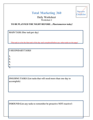 Total Marketing 360
Daily Worksheet
Worksheet 2
TO BE PLANNED THE NIGHT BEFORE…Plantomorrow today!
MAIN TASK (One task per day)
This task is to be the first task of the day and completed before any other tasks on the page!
5 SECONDARYTASKS
1.
2.
3.
4.
5.
ONGOING TASKS (List tasks that will need more than one day to
accomplish)
INBOUND (List any tasks to remember be proactive NOT reactive!)
Success
Checklist
 