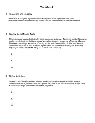 Worksheet 3
        
      
      
      
                                                  

1.   Resources and Capacity

     Determine who in your organization will be responsible for implementation, and 
     determine the number of hours they can allocate for content creation and maintenance.


     
     
     
2. Identify Social Media Tools

     Determine what tools will effectively reach your target audience. Match the needs of the target
     audience with the tools that best support your objectives and resources. (Example: Because
     Facebook has a large population of young women who have children, is free, and requires
     minimal technical expertise, it may be a good tool for a mom-centered program while only
     requiring a small amount of funding for social media activities.)
         
         
         I.
         
         
         II.
         
         
         III.
         
         
         
3. Deﬁne Activities

     Based on all of the elements on all three worksheets, list the speciﬁc activities you will
     undertake to reach your communication goals and objects. (Example: Develop and promote
     Facebook fan page for diabetes education program.)
         
         
         I.
         
         
         II.
         
         
         III.
 