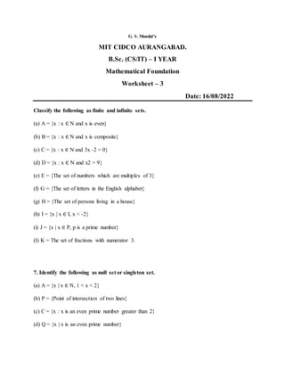 G. S. Mandal’s
MIT CIDCO AURANGABAD.
B.Sc. (CS/IT) – I YEAR
Mathematical Foundation
Worksheet – 3
Date: 16/08/2022
Classify the following as finite and infinite sets.
(a) A = {x : x ∈ N and x is even}
(b) B = {x : x ∈ N and x is composite}
(c) C = {x : x ∈ N and 3x -2 = 0}
(d) D = {x : x ∈ N and x2 = 9}
(e) E = {The set of numbers which are multiples of 3}
(f) G = {The set of letters in the English alphabet}
(g) H = {The set of persons living in a house}
(h) I = {x | x ∈ I, x < -2}
(i) J = {x | x ∈ P, p is a prime number}
(I) K = The set of fractions with numerator 3.
7. Identify the following as null set or singleton set.
(a) A = {x | x ∈ N, 1 < x < 2}
(b) P = {Point of intersection of two lines}
(c) C = {x : x is an even prime number greater than 2}
(d) Q = {x | x is an even prime number}
 