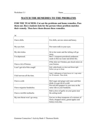 Grammar Connection 3 Activity Bank © Thomson Heinle
Worksheet 3.1 Name __________________
MATCH THE REMEDIES TO THE PROBLEMS
FOR THE TEACHER: Cut out the problems and home remedies. Pass
them out. Have students look for the person whose problem matches
their remedy. Then have them discuss these remedies.

I have chills. For chills, eat raw onion and honey.
My eyes hurt. Put warm milk in your eyes.
My skin itches. Sit in hot water and the itching will go
away.
I’m depressed. Boil ¼ teaspoon powdered cardamom
seeds in thin tea water and drink this.
I have a lot of bruises.
If the skin isn’t broken, put sliced onion on
your bruises.
I can’t get rid of this cough! Rub vodka/brandy on chest and throat right
before you go to sleep.
I feel nervous all the time.
Soak 1 tablespoon of mint leaves in 1 cup water
for 30 minutes. Then drink.
I have a cold. Boil sugar and ginger and water and then
drink it to get rid of a cold.
I have migraine headaches.
Put red chili peppers in your nose on the
same side as your headache.
I have a terrible toothache.
Rub a clove of garlic on your gums near
the aching tooth.
My sore throat won’t go away. Eat two to three teaspoons of a mixture of
finely chopped onion, grated apples and
honey every day.
 