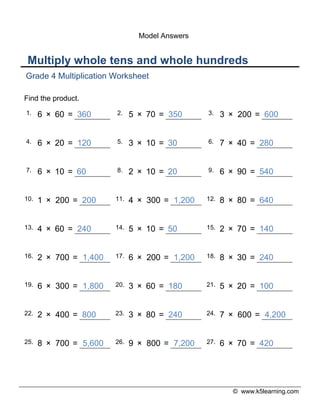 © www.k5learning.com
Multiply whole tens and whole hundreds
Grade 4 Multiplication Worksheet
Find the product.
1. 6 × 60 = 360 2. 5 × 70 = 350 3. 3 × 200 = 600
4. 6 × 20 = 120 5. 3 × 10 = 30 6. 7 × 40 = 280
7. 6 × 10 = 60 8. 2 × 10 = 20 9. 6 × 90 = 540
10. 1 × 200 = 200 11. 4 × 300 = 1,200 12. 8 × 80 = 640
13. 4 × 60 = 240 14. 5 × 10 = 50 15. 2 × 70 = 140
16. 2 × 700 = 1,400 17. 6 × 200 = 1,200 18. 8 × 30 = 240
19. 6 × 300 = 1,800 20. 3 × 60 = 180 21. 5 × 20 = 100
22. 2 × 400 = 800 23. 3 × 80 = 240 24. 7 × 600 = 4,200
25. 8 × 700 = 5,600 26. 9 × 800 = 7,200 27. 6 × 70 = 420
Model Answers
 